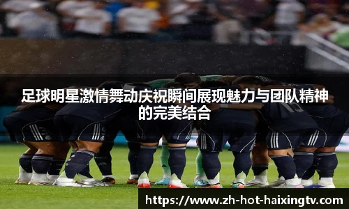 足球明星激情舞动庆祝瞬间展现魅力与团队精神的完美结合